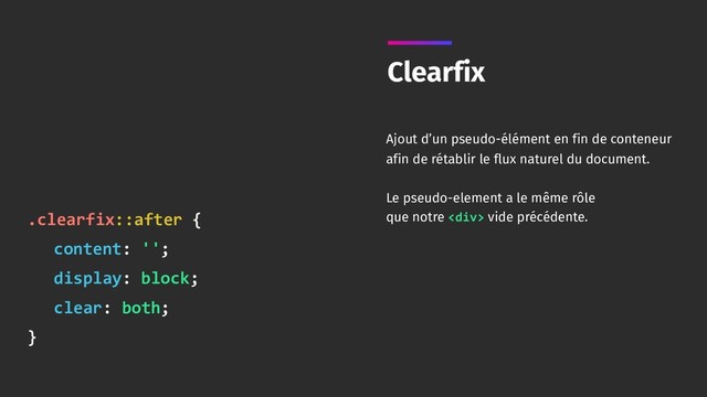 Clearfix
Ajout d’un pseudo-élément en fin de conteneur
afin de rétablir le flux naturel du document.
Le pseudo-element a le même rôle 
que notre <div> vide précédente.
.clearfix::after {
content: '';
display: block;
clear: both;
}
</div>