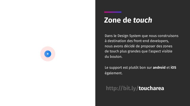 Zone de touch
Dans le Design System que nous construisons
à destination des front-end developers,
nous avons décidé de proposer des zones
de touch plus grandes que l’aspect visible
du bouton.
Le support est plutôt bon sur android et iOS
également.
http://bit.ly/toucharea
