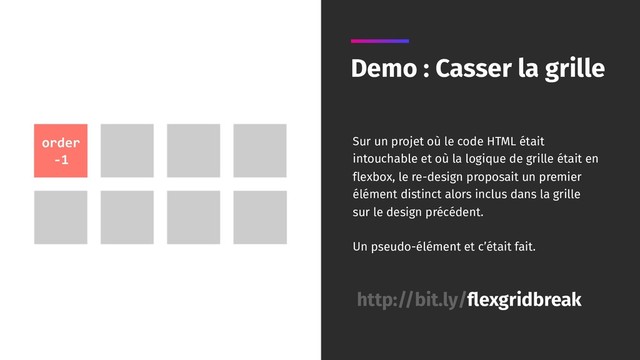 Demo : Casser la grille
http://bit.ly/flexgridbreak
order
-1
Sur un projet où le code HTML était
intouchable et où la logique de grille était en
flexbox, le re-design proposait un premier
élément distinct alors inclus dans la grille
sur le design précédent.
Un pseudo-élément et c’était fait.
