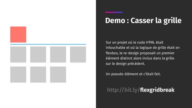 Demo : Casser la grille
http://bit.ly/flexgridbreak
Sur un projet où le code HTML était
intouchable et où la logique de grille était en
flexbox, le re-design proposait un premier
élément distinct alors inclus dans la grille
sur le design précédent.
Un pseudo-élément et c’était fait.
