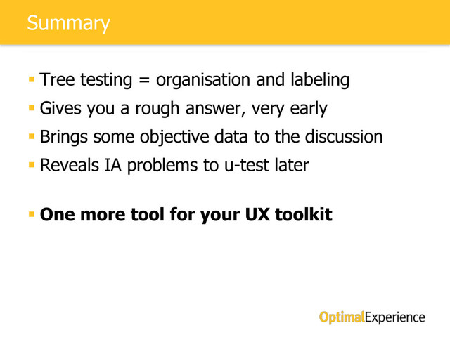 Summary
 Tree testing = organisation and labeling
 Gives you a rough answer, very early
 Brings some objective data to the discussion
 Reveals IA problems to u-test later
 One more tool for your UX toolkit
