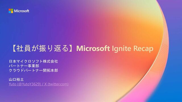 【社員が振り返る】Microsoft Ignite Recap
日本マイクロソフト株式会社
パートナー事業部
クラウドパートナー開拓本部
山口裕土
Yuto (@YutoY3629) / X (twitter.com)

