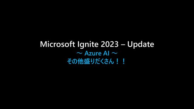 Microsoft Ignite 2023 – Update
～ Azure AI ～
その他盛りだくさん！！
