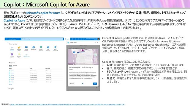 Copilot：Microsoft Copilot for Azure
現在プレビュー中 の Microsoft Copilot for Azure は、クラウドからエッジまでのアプリケーションとインフラストラクチャの設計、運用、最適化、トラブルシューティング
を簡素化する AI コンパニオンです。
Copilot for Azure により、顧客はワークロードに関する新たな洞察を得て、未開拓の Azure 機能を解放し、クラウドとエッジの両方でタスクをオーケストレーションで
きるようになる。Copilot は、大規模言語モデル（LLM）、Azure コントロールプレーン、ユーザーの Azure および Arc 対応資産に関する洞察を活用します。これらは
すべて、顧客のデータのセキュリティとプライバシーを守るというAzureの揺るぎないコミットメントの枠組みの中で実行されます。
関連情報：https://techcommunity.microsoft.com/t5/azure-infrastructure-blog/simplify-it-management-with-microsoft-copilot-for-azure-save/ba-p/3981106
Copilot は Azure portal で利用でき、将来的には Azure モバイル アプリと
CLI からも利用できるようになる予定です。Copilot for Azure は、Azure
Resource Manager (ARM)、Azure Resource Graph (ARG)、コストと使用
状況のデータ、ドキュメント、サポート、ベスト プラクティス ガイダンスなどを推論、
分析、解釈するために構築されています。
Copilot for Azure は次のことに役立ちます。
• 設計: 組織のポリシーに合わせて必要なサービスを作成および構成します。
• 操作: 質問に答え、複雑なコマンドを作成し、リソースを管理します
• トラブルシューティング: Azure サービス全体を調整して洞察を得ることで、問
題を要約し、原因を特定し、解決策を提案します
• 最適化: 環境に合わせた推奨事項を通じて、コスト、拡張性、信頼性を向
上させます。
