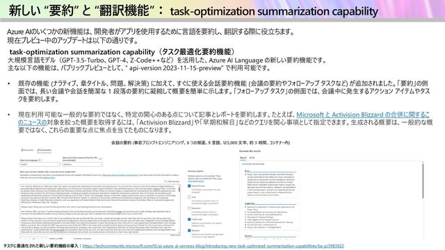 新しい “要約” と “翻訳機能”： task-optimization summarization capability
Azure AIのいくつかの新機能は、開発者がアプリを使用するために言語を要約し、翻訳する際に役立ちます。
現在プレビュー中のアップデートは以下の通りです。
task-optimization summarization capability（タスク最適化要約機能）
大規模言語モデル（GPT-3.5-Turbo、GPT-4、Z-Code++など）を活用した、Azure AI Language の新しい要約機能です。
主な以下の機能は、パブリックプレビューとして、” api-version 2023-11-15-preview” で利用可能です。
• 既存の機能 (ナラティブ、章タイトル、問題、解決策) に加えて、すぐに使える会話要約機能 (会議の要約やフォローアップ タスクなど) が追加されました。「要約」の側
面では、長い会議や会話を簡潔な 1 段落の要約に凝縮して概要を簡単に示します。「フォローアップ タスク」の側面では、会議中に発生するアクション アイテムやタス
クを要約します。
• 現在利用可能な一般的な要約ではなく、特定の関心のある点について記事とレポートを要約します。たとえば、Microsoft と Activision Blizzard の合併に関するこ
のニュースの対象を絞った概要を取得するには、「Activision Blizzard」や「早期和解日」などのクエリを関心事項として指定できます。生成される概要は、一般的な概
要ではなく、これらの重要な点に焦点を当てたものになります。
タスクに最適化された新しい要約機能の導入：https://techcommunity.microsoft.com/t5/ai-azure-ai-services-blog/introducing-new-task-optimized-summarization-capabilities/ba-p/3983822
会話の要約 (事前プロンプトエンジニアリング、6 つの側面、9 言語、125,000 文字、約 3 時間、コンテナー内)
