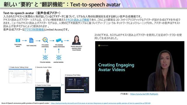 新しい “要約” と “翻訳機能”：Text-to-speech avatar
Text-to-speech avatar（音声合成アバター）
入力されたテキストと実際の人物が話しているビデオデータに基づいて、リアルな人物の似顔絵を生成する新しい音声合成機能です。
テキスト読み上げアバター システムは、 ビジョン機能を備えたテキスト読み上げ機能であり、これにより顧客は 2D フォトリアリスティックなアバターが話す合成ビデオを作成で
きます。ニューラルテキスト読み上げアバター モデルは、人間のビデオ録画サンプルに基づいてディープ ニューラル ネットワークによってトレーニングされ、アバターの音声はテキスト
読み上げ音声モデルによって提供されます 。
音声合成アバターはアクセス制限機能(Limited Access)です。
Azure AI Speech announces public preview of text to speech avatar： https://techcommunity.microsoft.com/t5/ai-azure-ai-services-blog/azure-ai-speech-announces-public-preview-of-text-to-speech/ba-p/3981448
デモ動画： https://youtu.be/OM-RqXkjo2s
次のビデオは、カスタムのテキスト読み上げアバターを使用して左記のワークフローを使
用して生成されました。
