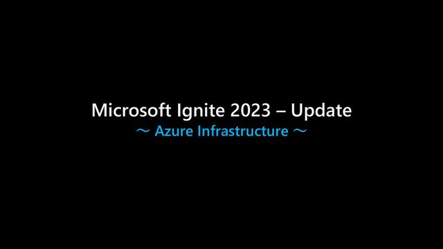 Microsoft Ignite 2023 – Update
～ Azure Infrastructure ～
