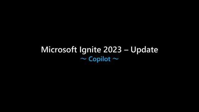 Microsoft Ignite 2023 – Update
～ Copilot ～

