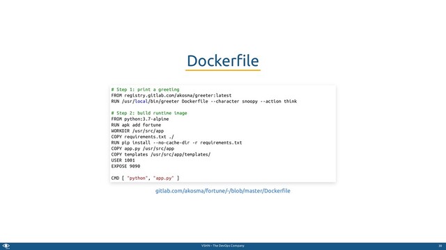 VSHN – The DevOps Company
Docker le
# Step 1: print a greeting
FROM registry.gitlab.com/akosma/greeter:latest
RUN /usr/local/bin/greeter Dockerfile --character snoopy --action think
# Step 2: build runtime image
FROM python:3.7-alpine
RUN apk add fortune
WORKDIR /usr/src/app
COPY requirements.txt ./
RUN pip install --no-cache-dir -r requirements.txt
COPY app.py /usr/src/app
COPY templates /usr/src/app/templates/
USER 1001
EXPOSE 9090
CMD [ "python", "app.py" ]
gitlab.com/akosma/fortune/-/blob/master/Docker le
30
