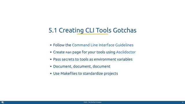 VSHN – The DevOps Company
Follow the
Create man page for your tools using
Pass secrets to tools as environment variables
Document, document, document
Use Make les to standardize projects
5.1 Creating CLI Tools Gotchas
Command Line Interface Guidelines
Asciidoctor
38
