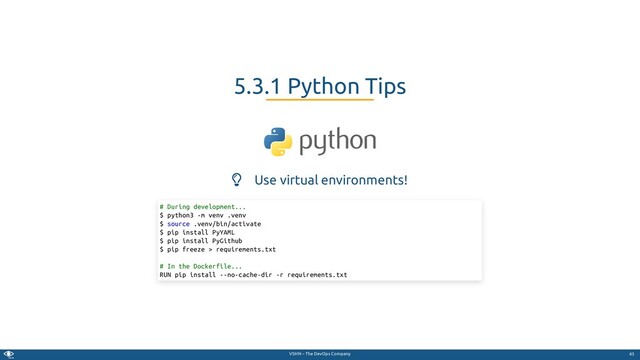 VSHN – The DevOps Company
 Use virtual environments!
5.3.1 Python Tips
# During development...
$ python3 -m venv .venv
$ source .venv/bin/activate
$ pip install PyYAML
$ pip install PyGithub
$ pip freeze > requirements.txt
# In the Dockerfile...
RUN pip install --no-cache-dir -r requirements.txt
43
