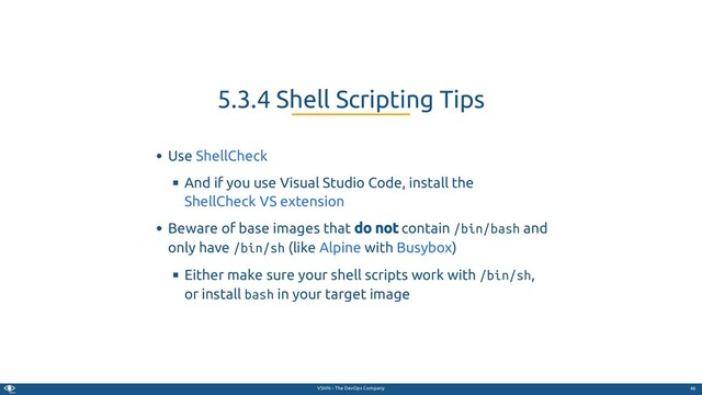 VSHN – The DevOps Company
Use
And if you use Visual Studio Code, install the
Beware of base images that do not contain /bin/bash and
only have /bin/sh (like with )
Either make sure your shell scripts work with /bin/sh,
or install bash in your target image
5.3.4 Shell Scripting Tips
ShellCheck
ShellCheck VS extension
Alpine Busybox
46
