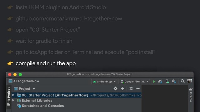  install KMM plugin on Android Studio
 github.com/cmota/kmm-all-together-now
 open “00. Starter Project”
 wait for gradle to finish
 go to iosApp folder on Terminal and execute “pod install”
 compile and run the app
$ git clone https:!//github.com/cmota/kmm-all-together-now.git
AllTogetherNow [kmm-all-together-now/00. Starter Project]
