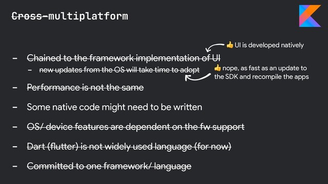 - Chained to the framework implementation of UI
- new updates from the OS will take time to adopt
- Performance is not the same
- Some native code might need to be written
- OS/ device features are dependent on the fw support
- Dart (flutter) is not widely used language (for now)
- Committed to one framework/ language
Cross-multiplatform
 UI is developed natively
 nope, as fast as an update to
the SDK and recompile the apps
