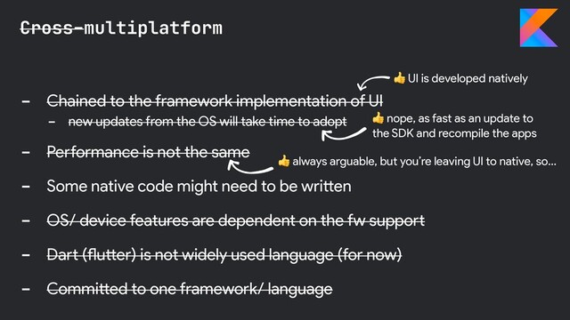 - Chained to the framework implementation of UI
- new updates from the OS will take time to adopt
- Performance is not the same
- Some native code might need to be written
- OS/ device features are dependent on the fw support
- Dart (flutter) is not widely used language (for now)
- Committed to one framework/ language
Cross-multiplatform
 nope, as fast as an update to
the SDK and recompile the apps
 UI is developed natively
 always arguable, but you’re leaving UI to native, so…
