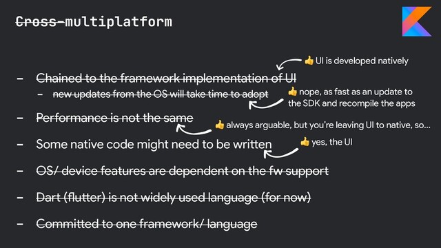 - Chained to the framework implementation of UI
- new updates from the OS will take time to adopt
- Performance is not the same
- Some native code might need to be written
- OS/ device features are dependent on the fw support
- Dart (flutter) is not widely used language (for now)
- Committed to one framework/ language
Cross-multiplatform
 nope, as fast as an update to
the SDK and recompile the apps
 yes, the UI
 UI is developed natively
 always arguable, but you’re leaving UI to native, so…
