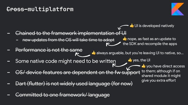 - Chained to the framework implementation of UI
- new updates from the OS will take time to adopt
- Performance is not the same
- Some native code might need to be written
- OS/ device features are dependent on the fw support
- Dart (flutter) is not widely used language (for now)
- Committed to one framework/ language
Cross-multiplatform
 nope, as fast as an update to
the SDK and recompile the apps
 yes, the UI
 UI is developed natively
 you have direct access
to them; although if on
shared module it might
give you extra effort
 always arguable, but you’re leaving UI to native, so…
