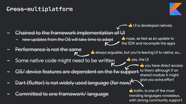 - Chained to the framework implementation of UI
- new updates from the OS will take time to adopt
- Performance is not the same
- Some native code might need to be written
- OS/ device features are dependent on the fw support
- Dart (flutter) is not widely used language (for now)
- Committed to one framework/ language
Cross-multiplatform
 nope, as fast as an update to
the SDK and recompile the apps
 yes, the UI
 UI is developed natively
 kotlin, is one of the most
trending languages nowadays,
with strong community support
 always arguable, but you’re leaving UI to native, so…
 you have direct access
to them; although if on
shared module it might
give you extra effort
