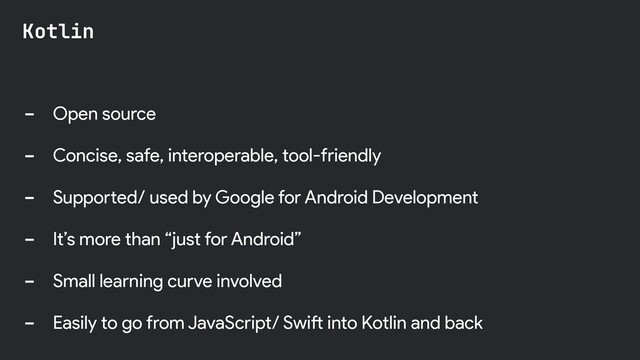 - Open source
- Concise, safe, interoperable, tool-friendly
- Supported/ used by Google for Android Development
- It’s more than “just for Android”
- Small learning curve involved
- Easily to go from JavaScript/ Swift into Kotlin and back
Kotlin
