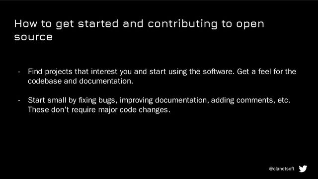 How to get started and contributing to open
source
- Find projects that interest you and start using the software. Get a feel for the
codebase and documentation.
- Start small by ﬁxing bugs, improving documentation, adding comments, etc.
These don't require major code changes.
@olanetsoft
