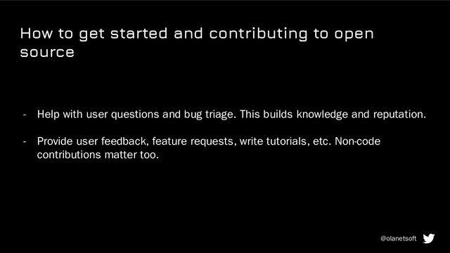 How to get started and contributing to open
source
- Help with user questions and bug triage. This builds knowledge and reputation.
- Provide user feedback, feature requests, write tutorials, etc. Non-code
contributions matter too.
@olanetsoft
