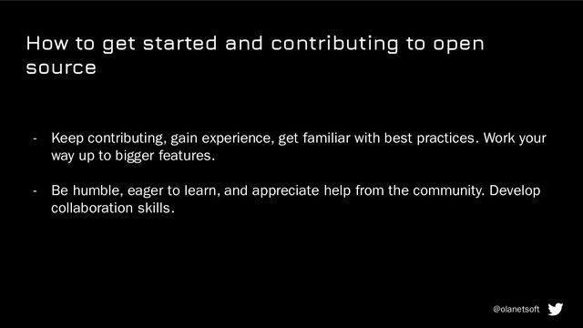 How to get started and contributing to open
source
- Keep contributing, gain experience, get familiar with best practices. Work your
way up to bigger features.
- Be humble, eager to learn, and appreciate help from the community. Develop
collaboration skills.
@olanetsoft

