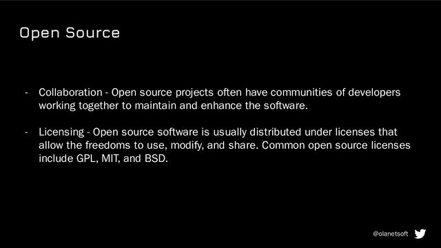 Open Source
- Collaboration - Open source projects often have communities of developers
working together to maintain and enhance the software.
- Licensing - Open source software is usually distributed under licenses that
allow the freedoms to use, modify, and share. Common open source licenses
include GPL, MIT, and BSD.
@olanetsoft
