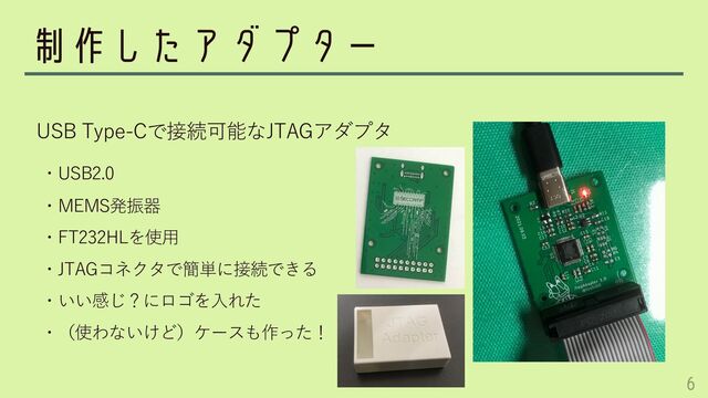 制作したアダプター
・USB2.0
・MEMS発振器
・FT232HLを使⽤
・JTAGコネクタで簡単に接続できる
・いい感じ？にロゴを⼊れた
・（使わないけど）ケースも作った！
USB Type-Cで接続可能なJTAGアダプタ
