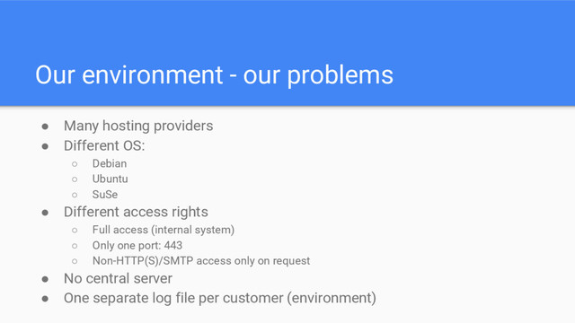 Our environment - our problems
● Many hosting providers
● Different OS:
○ Debian
○ Ubuntu
○ SuSe
● Different access rights
○ Full access (internal system)
○ Only one port: 443
○ Non-HTTP(S)/SMTP access only on request
● No central server
● One separate log file per customer (environment)
