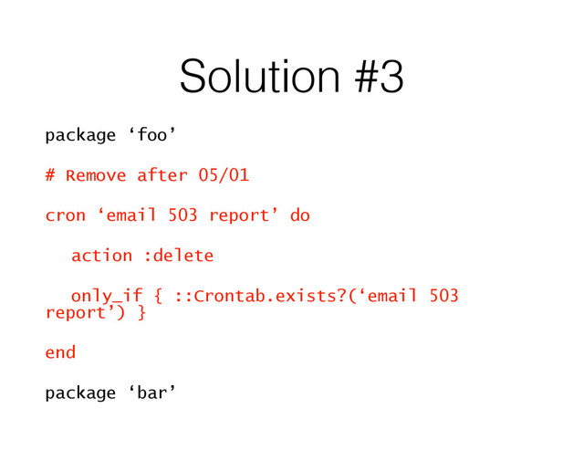 Solution #3
package ‘foo’
# Remove after 05/01
cron ‘email 503 report’ do
action :delete
only_if { ::Crontab.exists?(‘email 503
report’) }
end
package ‘bar’

