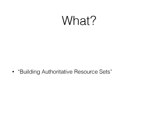 What ?
• “Building Authoritative Resource Sets”
