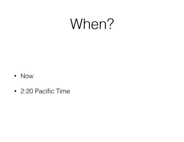 When?
• Now
• 2:20 Paciﬁc Time

