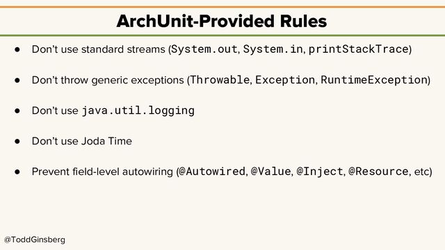 @ToddGinsberg
ArchUnit-Provided Rules
● Don’t use standard streams (System.out, System.in, printStackTrace)
● Don’t throw generic exceptions (Throwable, Exception, RuntimeException)
● Don’t use java.util.logging
● Don’t use Joda Time
● Prevent field-level autowiring (@Autowired, @Value, @Inject, @Resource, etc)
