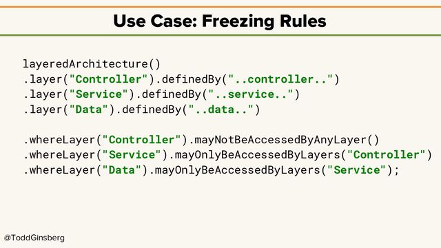 @ToddGinsberg
Use Case: Freezing Rules
layeredArchitecture()
.layer("Controller").definedBy("..controller..")
.layer("Service").definedBy("..service..")
.layer("Data").definedBy("..data..")
.whereLayer("Controller").mayNotBeAccessedByAnyLayer()
.whereLayer("Service").mayOnlyBeAccessedByLayers("Controller")
.whereLayer("Data").mayOnlyBeAccessedByLayers("Service");
