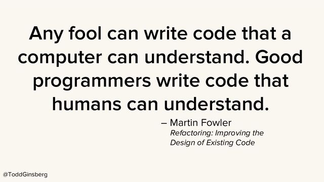 @ToddGinsberg
Any fool can write code that a
computer can understand. Good
programmers write code that
humans can understand.
– Martin Fowler
Refactoring: Improving the
Design of Existing Code
