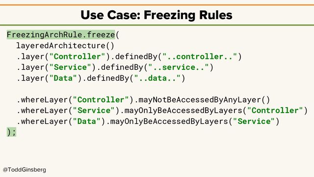 @ToddGinsberg
Use Case: Freezing Rules
FreezingArchRule.freeze(
layeredArchitecture()
.layer("Controller").definedBy("..controller..")
.layer("Service").definedBy("..service..")
.layer("Data").definedBy("..data..")
.whereLayer("Controller").mayNotBeAccessedByAnyLayer()
.whereLayer("Service").mayOnlyBeAccessedByLayers("Controller")
.whereLayer("Data").mayOnlyBeAccessedByLayers("Service")
);
