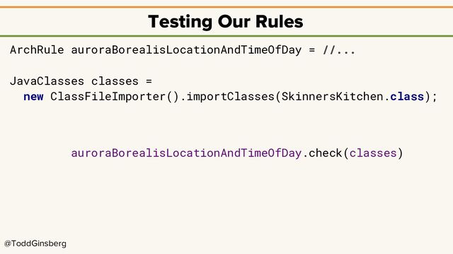 @ToddGinsberg
Testing Our Rules
ArchRule auroraBorealisLocationAndTimeOfDay = //...
JavaClasses classes =
new ClassFileImporter().importClasses(SkinnersKitchen.class);
auroraBorealisLocationAndTimeOfDay.check(classes)
