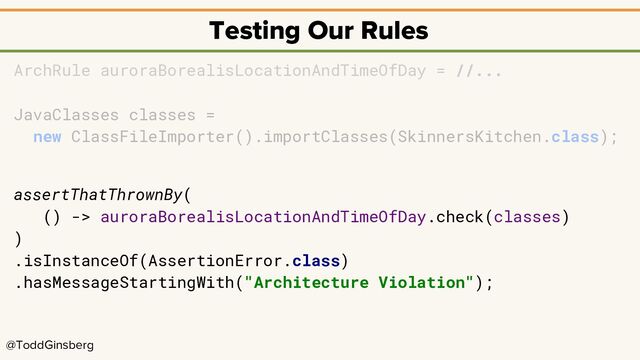 @ToddGinsberg
Testing Our Rules
ArchRule auroraBorealisLocationAndTimeOfDay = //...
JavaClasses classes =
new ClassFileImporter().importClasses(SkinnersKitchen.class);
assertThatThrownBy(
() -> auroraBorealisLocationAndTimeOfDay.check(classes)
)
.isInstanceOf(AssertionError.class)
.hasMessageStartingWith("Architecture Violation");
