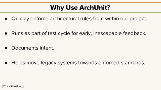 @ToddGinsberg
Why Use ArchUnit?
● Quickly enforce architectural rules from within our project.
● Runs as part of test cycle for early, inescapable feedback.
● Documents intent.
● Helps move legacy systems towards enforced standards.
