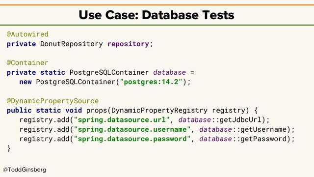@ToddGinsberg
Use Case: Database Tests
@Autowired
private DonutRepository repository;
@Container
private static PostgreSQLContainer database =
new PostgreSQLContainer("postgres:14.2");
@DynamicPropertySource
public static void props(DynamicPropertyRegistry registry) {
registry.add("spring.datasource.url", database::getJdbcUrl);
registry.add("spring.datasource.username", database::getUsername);
registry.add("spring.datasource.password", database::getPassword);
}
