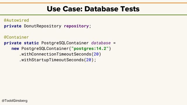 @ToddGinsberg
Use Case: Database Tests
@Autowired
private DonutRepository repository;
@Container
private static PostgreSQLContainer database =
new PostgreSQLContainer("postgres:14.2")
.withConnectionTimeoutSeconds(20)
.withStartupTimeoutSeconds(20);

