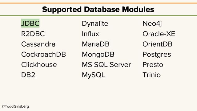 @ToddGinsberg
Supported Database Modules
JDBC
R2DBC
Cassandra
CockroachDB
Clickhouse
DB2
Dynalite
Influx
MariaDB
MongoDB
MS SQL Server
MySQL
Neo4j
Oracle-XE
OrientDB
Postgres
Presto
Trinio

