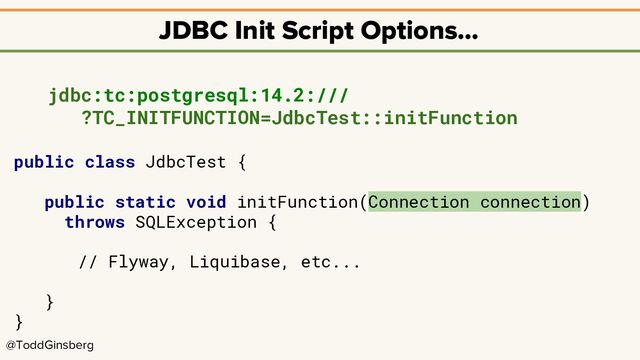 @ToddGinsberg
JDBC Init Script Options…
jdbc:tc:postgresql:14.2:///
?TC_INITFUNCTION=JdbcTest::initFunction
public class JdbcTest {
public static void initFunction(Connection connection)
throws SQLException {
// Flyway, Liquibase, etc...
}
}
