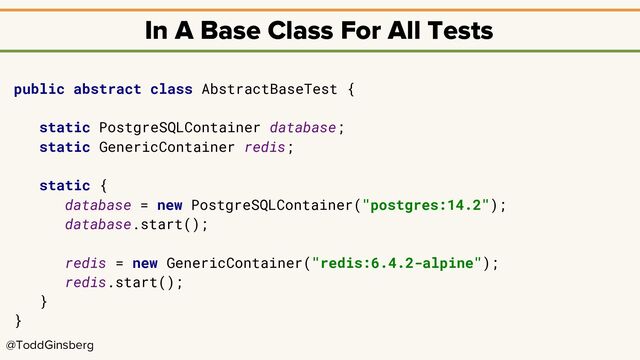 @ToddGinsberg
In A Base Class For All Tests
public abstract class AbstractBaseTest {
static PostgreSQLContainer database;
static GenericContainer redis;
static {
database = new PostgreSQLContainer("postgres:14.2");
database.start();
redis = new GenericContainer("redis:6.4.2-alpine");
redis.start();
}
}
