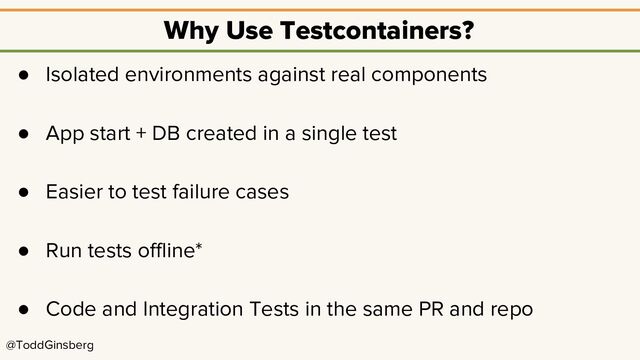 @ToddGinsberg
Why Use Testcontainers?
● Isolated environments against real components
● App start + DB created in a single test
● Easier to test failure cases
● Run tests offline*
● Code and Integration Tests in the same PR and repo
