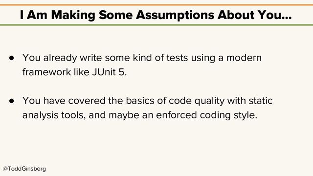 @ToddGinsberg
I Am Making Some Assumptions About You…
● You already write some kind of tests using a modern
framework like JUnit 5.
● You have covered the basics of code quality with static
analysis tools, and maybe an enforced coding style.
