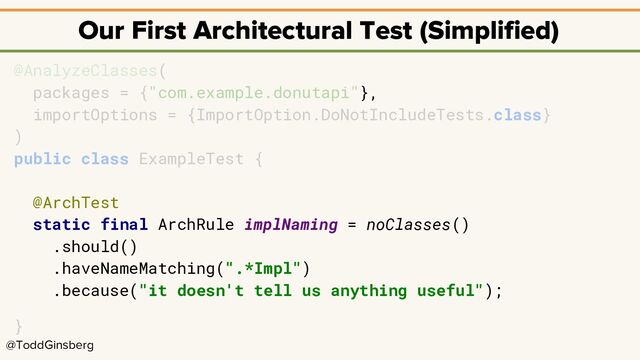 @ToddGinsberg
Our First Architectural Test (Simplified)
@AnalyzeClasses(
packages = {"com.example.donutapi"},
importOptions = {ImportOption.DoNotIncludeTests.class}
)
public class ExampleTest {
@ArchTest
static final ArchRule implNaming = noClasses()
.should()
.haveNameMatching(".*Impl")
.because("it doesn't tell us anything useful");
}
