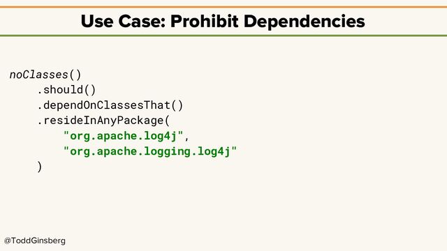@ToddGinsberg
Use Case: Prohibit Dependencies
noClasses()
.should()
.dependOnClassesThat()
.resideInAnyPackage(
"org.apache.log4j",
"org.apache.logging.log4j"
)
