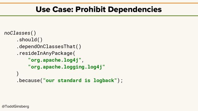@ToddGinsberg
Use Case: Prohibit Dependencies
noClasses()
.should()
.dependOnClassesThat()
.resideInAnyPackage(
"org.apache.log4j",
"org.apache.logging.log4j"
)
.because("our standard is logback");
