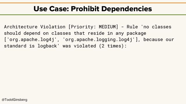 @ToddGinsberg
Use Case: Prohibit Dependencies
Architecture Violation [Priority: MEDIUM] - Rule 'no classes
should depend on classes that reside in any package
['org.apache.log4j', 'org.apache.logging.log4j'], because our
standard is logback' was violated (2 times):
